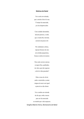 Matinas de Natal
Vai a noite em retirada,
que a estrela d’alva lá vem.
É tempo de anunciada,
já a luz desperta além.
Com cuidado desmedido,
deixam pastores, o redil,
que o monte lhe é devido,
canseira de passos mil.
Por ondulantes colinas,
repicam bronzes de sino
em ermidas pequeninas,
brancos sonhos de menino.
Para onde correm à pressa
as águas frias, quebradas,
da vida a que não regressa
a dor de vidas passadas?
Pelas versas do olival,
anda o estorninho a cantar
mágoas de amor sem igual
a pena de as não chorar.
Vai a sombra em retirada
do dia que, então, nasceu
para ser de anunciada
ao mundo que o não esqueceu.
Vergílio Alberto Vieira, Romanceiro de Natal
 