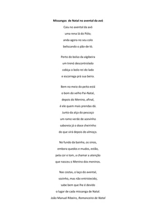 Missangas de Natal no avental da avó
Caiu no avental da avó
uma rena lá do Pólo;
anda agora no seu colo
beliscando o pão-de-ló.
Perto do bolso da algibeira
um trenó descontrolado
cobiça o bolo-rei do lado
e escorrega prá sua beira.
Bem no meio do peito está
o bom do velho Pai-Natal,
depois do Menino, afinal,
é ele quem mais prendas dá.
Junto da alça do pescoço
um ramo verde de azevinho
saboreia já o doce cheirinho
do que virá depois do almoço.
No fundo da bainha, os sinos,
embora quedos e mudos, estão,
pela cor e tom, a chamar a atenção
que nasceu o Menino dos meninos.
Nas costas, o laço do avental,
sozinho, mas não entristecido,
sabe bem que lhe é devido
o lugar de cada missanga de Natal.
João Manuel Ribeiro, Romanceiro de Natal
 