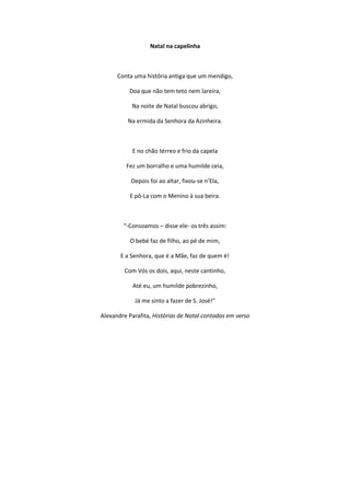 Natal na capelinha
Conta uma história antiga que um mendigo,
Doa que não tem teto nem lareira,
Na noite de Natal buscou abrigo,
Na ermida da Senhora da Azinheira.
E no chão térreo e frio da capela
Fez um borralho e uma humilde ceia,
Depois foi ao altar, fixou-se n’Ela,
E pô-La com o Menino à sua beira.
“-Consoamos – disse ele- os três assim:
O bebé faz de filho, ao pé de mim,
E a Senhora, que é a Mãe, faz de quem é!
Com Vós os dois, aqui, neste cantinho,
Até eu, um humilde pobrezinho,
Já me sinto a fazer de S. José!”
Alexandre Parafita, Histórias de Natal contadas em verso
 