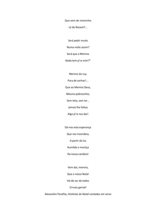 Que vem de mansinho
Lá de Nazaré?...
Será pedir muito
Numa noite assim?
Será que o Menino
Nada tem p’ra mim?”
Menino da rua,
Para de sonhar!...
Que ao Menino Deus,
Mesmo pobrezinho,
Sem teto, sem lar…
Jamais lhe faltou
Algo p’ra nos dar!
Dá-nos esta esperança
Que nos incendeia,
A partir da luz
Humilde e mortiça
Da nossa candeia!
Vem daí, menino,
Que o nosso Natal
Há-de ser de todos
O mais genial!
Alexandre Parafita, Histórias de Natal contadas em verso
 
