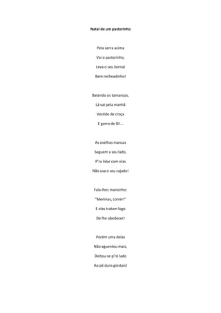 Natal de um pastorinho
Pela serra acima
Vai o pastorinho,
Leva o seu bornal
Bem recheadinho!
Batendo os tamancos,
Lá vai pela manhã
Vestido de croça
E gorro de lã!...
As ovelhas mansas
Seguem a seu lado,
P’ra lidar com elas
Não usa o seu cajado!
Fala-lhes mansinho:
“Meninas, correr!”
E elas tratam logo
De lhe obedecer!
Porém uma delas
Não aguentou mais,
Deitou-se p’ró lado
Ao pé duns giestais!
 