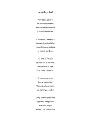 As prendas de Natal
Vem dos tios, dos avós
em embrulhos coloridos;
são livros e são brinquedos
já há muito prometidos.
E nunca mais chega a hora
de serem desembrulhados;
enquanto o momento tarda
há meninos acordados.
Ao Natal do presépio
deram os reis os presentes,
magos vindos tão longe
com túnicas reluzentes.
O menino, mal os viu,
logo se pôs a pensar:
“Talvez o melhor presente
seja o amor que vou dar.”
Chega embrulhado no sono
o presente mais gostoso:
é o colinho dos pais
abrindo a porta ao repouso.
 