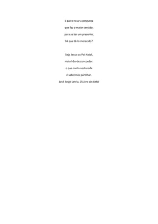 E paira no ar a pergunta
que faz o maior sentido:
para se ter um presente,
há que tê-lo merecido?
Seja Jesus ou Pai Natal,
nisto hão-de concordar:
o que conta nesta vida
é sabermos partilhar.
José Jorge Letria, O Livro do Natal
 