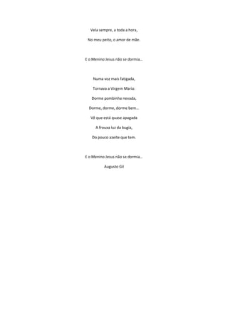 Vela sempre, a toda a hora,
No meu peito, o amor de mãe.
E o Menino Jesus não se dormia…
Numa voz mais fatigada,
Tornava a Virgem Maria:
Dorme pombinha nevada,
Dorme, dorme, dorme bem…
Vê que está quase apagada
A frouxa luz da bugia,
Do pouco azeite que tem.
E o Menino Jesus não se dormia…
Augusto Gil
 