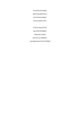 O menino do presépio
doces não pode comer,
mas anuncia a doçura
que nos ajuda a viver.
E há um menino triste
que sofre de diabetes
e sabe que o açúcar
tem mil e um diabretes.
José Jorge Letria, O Livro do Natal
 