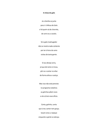 A missa do galo
Já a família se junta
para ir à Missa do Galo
e há quem vá de charrete,
de carro ou a cavalo.
Só o galo madrugador
não se mostra nada contente
por ter à hora do sono
visitas de tanta gente.
O seu desejo seria,
já que dá nome à missa,
pôr-se a cantar no altar
de forma altiva e castiça.
Mas isso não está previsto
no programa natalício;
as galinhas põem ovos
e ele só tem esse ofício.
Canta, galinho, canta
que o teu cantor tem graça;
tocam sinos a repique
enquanto a gente se abraça.
 