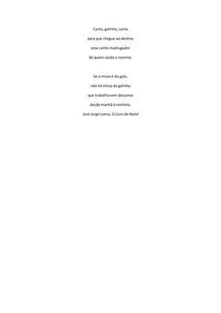 Canta, galinho, canta
para que chegue ao destino
esse canto madrugador
de quem saúda o menino.
Se a missa é do galo,
não há missa da galinha
que trabalha sem descanso
desde manhã à noitinha.
José Jorge Letria, O Livro do Natal
 