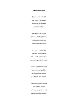 O peru da consoada
Eu sou o peru do Natal
que anima a Consoada,
fiquei fora do presépio
nessa noite festejada.
Bem podia lá ter estado,
mesmo junto das palhinhas
em vez de ser cozinhado
entre tenras batatinhas.
Para mim é triste o Natal
por ter os dias contados;
não há nada que me salve,
nem domingos nem feriados.
A Jesus, que é bom menino,
quero fazer um pedido:
se o pobre peru for salvo,
o Natal tem mais sentido.
Quando dezembro começa,
logo começo a sofrer,
pois falta menos de um mês
para o pior me acontecer.
 