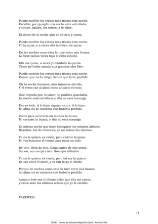 Puedo escribir los versos más tristes está noche.
Escribir, por ejemplo: «La noche esta estrellada,
y tiritan, azules, los astros, a lo lejos».

El viento de la noche gira en el cielo y canta.

Puedo escribir los versos más tristes esta noche.
Yo la quise, y a veces ella también me quiso.

En las noches como ésta la tuve entre mis brazos.
La besé tantas veces bajo el cielo infinito.

Ella me quiso, a veces yo también la quería.
Cómo no haber amado sus grandes ojos fijos.

Puedo escribir los versos más tristes esta noche.
Pensar que no la tengo. Sentir que la he perdido.

Oír la noche inmensa, más inmensa sin ella.
Y el verso cae al alma como al pasto el rocío.

Qué importa que mi amor no pudiera guardarla.
La noche está estrellada y ella no está conmigo.

Eso es todo. A lo lejos alguien canta. A lo lejos.
Mi alma no se contenta con haberla perdido.

Como para acercarla mi mirada la busca.
Mi corazón la busca, y ella no está conmigo.

La misma noche que hace blanquear los mismos árboles.
Nosotros, los de entonces, ya no somos los mismos.

Ya no la quiero, es cierto, pero cuánto la quise.
Mi voz buscaba el viento para tocar su oído.

De otro. Será de otro. Como antes de mis besos.
Su voz, su cuerpo claro. Sus ojos infinitos.

Ya no la quiero, es cierto, pero tal vez la quiero.
Es tan corto el amor, y es tan largo el olvido.

Porque en noches como esta la tuve entre mis brazos,
mi alma no se contenta con haberla perdido.

Aunque éste sea el último dolor que ella me causa,
y éstos sean los últimos versos que yo le escribo.



FAREWELL




                                                                                    14

                        CEME - Centro de Estudios Miguel Enríquez - Archivo Chile
 