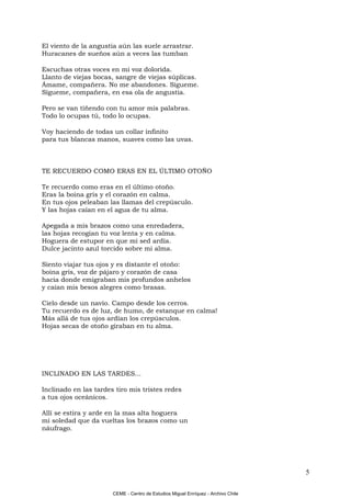 El viento de la angustia aún las suele arrastrar.
Huracanes de sueños aún a veces las tumban

Escuchas otras voces en mi voz dolorida.
Llanto de viejas bocas, sangre de viejas súplicas.
Ámame, compañera. No me abandones. Sígueme.
Sígueme, compañera, en esa ola de angustia.

Pero se van tiñendo con tu amor mis palabras.
Todo lo ocupas tú, todo lo ocupas.

Voy haciendo de todas un collar infinito
para tus blancas manos, suaves como las uvas.



TE RECUERDO COMO ERAS EN EL ÚLTIMO OTOÑO

Te recuerdo como eras en el último otoño.
Eras la boina gris y el corazón en calma.
En tus ojos peleaban las llamas del crepúsculo.
Y las hojas caían en el agua de tu alma.

Apegada a mis brazos como una enredadera,
las hojas recogían tu voz lenta y en calma.
Hoguera de estupor en que mi sed ardía.
Dulce jacinto azul torcido sobre mi alma.

Siento viajar tus ojos y es distante el otoño:
boina gris, voz de pájaro y corazón de casa
hacia donde emigraban mis profundos anhelos
y caían mis besos alegres como brasas.

Cielo desde un navío. Campo desde los cerros.
Tu recuerdo es de luz, de humo, de estanque en calma!
Más allá de tus ojos ardían los crepúsculos.
Hojas secas de otoño giraban en tu alma.




INCLINADO EN LAS TARDES...

Inclinado en las tardes tiro mis tristes redes
a tus ojos oceánicos.

Allí se estira y arde en la mas alta hoguera
mi soledad que da vueltas los brazos como un
náufrago.




                                                                                   5

                       CEME - Centro de Estudios Miguel Enríquez - Archivo Chile
 