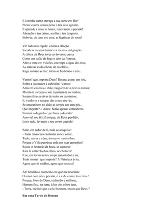 E à minha carne entrega a tua carne em flor!
Preme contra o meu peito o teu seio agitado,
E aprende a amar o Amor, renovando o pecado!
Abençôo o teu crime, acolho o teu desgosto,
Bebo-te, de uma em uma, as lágrimas do rosto!

Vê! tudo nos repele! a toda a criação
Sacode o mesmo horror e a mesma indignação...
A cólera de Deus torce as árvores, cresta
Como um tufão de fogo o seio da floresta,
Abre a terra em vulcões, encrespa a água dos rios;
As estrelas estão cheias de calefrios;
Ruge soturno o mar; turva-se hediondo o céu...

Vamos! que importa Deus? Desata, como um véu,
Sobre a tua nudez a cabeleira! Vamos!
Arda em chamas o chão; rasguem-te a pele os ramos;
Morda-te o corpo o sol; injuriem-te os ninhos;
Surjam feras a uivar de todos os caminhos;
E, vendo-te a sangrar das urzes através,
Se emaranhem no chão as serpes aos teus pés...
Que importa? o Amor, botão apenas entreaberto,
Ilumina o degredo e perfuma o deserto!
Amo-te! sou feliz! porque, do Éden perdido,
Levo tudo, levando o teu corpo querido!

Pode, em redor de ti, tudo se aniquilar:
- Tudo renascerá cantando ao teu olhar,
Tudo, mares e céus, árvores e montanhas,
Porque a Vida perpétua arde em tuas entranhas!
Rosas te brotarão da boca, se cantares!
Rios te correrão dos olhos, se chorares!
E se, em torno ao teu corpo encantador e nu,
Tudo morrer, que importa? A Natureza és tu,
Agora que és mulher, agora que pecaste!

Ah! bendito o momento em que me revelaste
O amor com o teu pecado, e a vida com o teu crime!
Porque, livre de Deus, redimido e sublime,
Homem fico, na terra, à luz dos olhos teus,
- Terra, melhor que o céu! homem, maior que Deus!"

Em uma Tarde de Outono
 