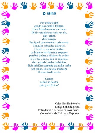 O reino
No tempo aquel
cando os animais falaban,
Dicir liberdade non era triste.
Dicir verdade era coma un río,
dicir amor,
dicir amigo,
Era igual que nomear a primavera.
Ninguén sabía dos aldraxes.
Cando os animais falaban
os homes cantaban nos solpores
pombas de luz e xílgaros de soños.
Dicir teu e meu, non se entendía,
dicir espada estaba prohibido,
dicir prisión soamente era unha verba
sen senso, un aire que mancaba
O corazón da xente.
Cando,
cando se perdeu
este gran Reino?
Celso Emilio Ferreiro
Longa noite de pedra.
Celso Emilio Ferreiro para os nenos.
Consellería de Cultura e Deportes.
 