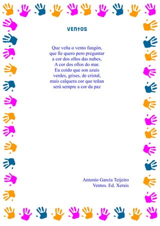 ventos
Que veña o vento fungón,
que lle quero pero preguntar
a cor dos ollos das nubes,
A cor dos ollos do mar.
Eu coido que son azuis
verdes, grises, de cristal,
mais calquera cor que teñan
será sempre a cor da paz
Antonio García Teijeiro
Ventos. Ed. Xerais
 