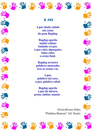 A paz
A paz abafa calada
nas casas
da gran Bagdag.
Bagdag agarda
mañás calmas
bañadas en paz.
A paz calza alpargatas,
balas calza
a arma fatal.
Bagdag arrastra
palabras mancadas
tras as armas vas.
A paz,
palabra tan cara,
a paz, palabra cabal.
Bagdag agarda
a paz da nácara,
prata, ámbar, ananás .
Elvira Rivero Tobío.
"Palabras Brancas". Ed. Xerais.
 