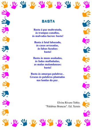 BASTA
Basta á paz maltratada,
ás trampas canallas,
ás malvadas lacras: basta!
Basta á fatal labazada,
ás casas arrasadas,
ás falsas fazañas:
basta!
Basta ás mans asañadas,
ás fadas malfadadas,
as malas malandanzas:
basta!
Basta ás amargas palabras .
Grazas ás palabras plantadas
nas landas da paz .
Elvira Rivero Tobío.
"Palabras Brancas". Ed. Xerais
 