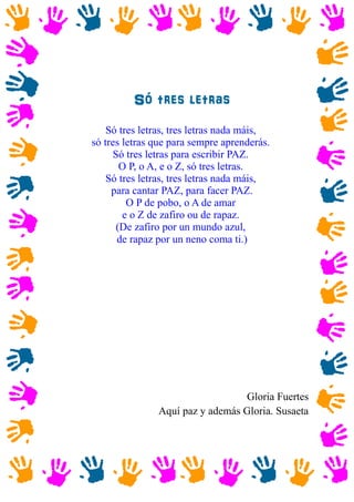 Só tres letras
Só tres letras, tres letras nada máis,
só tres letras que para sempre aprenderás.
Só tres letras para escribir PAZ.
O P, o A, e o Z, só tres letras.
Só tres letras, tres letras nada máis,
para cantar PAZ, para facer PAZ.
O P de pobo, o A de amar
e o Z de zafiro ou de rapaz.
(De zafiro por un mundo azul,
de rapaz por un neno coma ti.)
Gloria Fuertes
Aquí paz y además Gloria. Susaeta
 