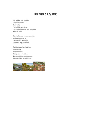UN VELASQUEZ
Los árboles van bajando
En estricto orden
Casi militar
Por la falda del cerro
Empinado. Apuntan sus cañones
Hacia el cielo.
Domina la vista un campanario,
Acompañado de su
Campanario hermano,
Escolta la cúpula central.
Cal blanca en las paredes
Sin mancha.
Roja sincronía
De tejados coloniales
Que se inclinan respetuosos
Mientras pasa el viejo cura.
 