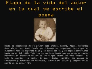 Hasta el nacimiento de su primer hijo (Manuel Ramón), Miguel Hernández
debe viajar por toda España participando en congresos, hasta que en
diciembre nace su esperado hijo y se queda con él y su esposa conviviendo
hasta marzo del 1938. Todo les va perfecto hasta que en octubre, cuando
Hernández se encuentra en uno de sus viajes recibe una mala noticia; su
hijo ha muerto.      A partir de aquí, decide escribir los poemas de
Cancionero y Romancero de Ausencias, durante sus viajes y después de la
muerte de su primer hijo.
 