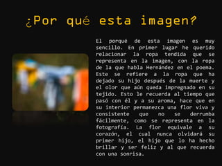 ¿   é
        El porqué de esta imagen es muy
        sencillo. En primer lugar he querido
        relacionar la ropa tendida que se
        representa en la imagen, con la ropa
        de la que habla Hernández en el poema.
        Este se refiere a la ropa que ha
        dejado su hijo después de la muerte y
        el olor que aún queda impregnado en su
        tejido. Esto le recuerda al tiempo que
        pasó con él y a su aroma, hace que en
        su interior permanezca una flor viva y
        consistente   que   no   se   derrumba
        fácilmente, como se representa en la
        fotografía. La flor equivale a su
        corazón, el cual nunca olvidará su
        primer hijo, el hijo que lo ha hecho
        brillar y ser feliz y al que recuerda
        con una sonrisa.
 