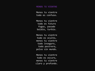 MENOS TU VIENTRE

Menos tu vientre
todo es confuso.

Menos tu vientre
 todo es futuro
  fugaz, pasado
baldío, turbio.

Menos tu vientre
todo es oculto,
menos tu vientre
 todo inseguro,
  todo postrero,
polvo sin mundo.

Menos tu vientre
 todo es oscuro,
menos tu vientre
claro y profundo.
 