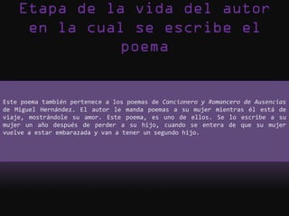 Este poema también pertenece a los poemas de Cancionero y Romancero de Ausencias
de Miguel Hernández. El autor le manda poemas a su mujer mientras él está de
viaje, mostrándole su amor. Este poema, es uno de ellos. Se lo escribe a su
mujer un año después de perder a su hijo, cuando se entera de que su mujer
vuelve a estar embarazada y van a tener un segundo hijo.
 