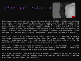 ¿                       é

Esta imagen, representa muy bien lo que el poeta quiere transmitir a través sus palabras
y mensajes. Es un poema basado en la ilusión y la desilusión. Él ve la desilusión en el
mundo exterior, en el cual el ser humano está repleto de odio por dentro y rodeado de
guerra; en cambio por otro lado, la ilusión, centrada en el nuevo hijo que llega a la
vida. A partir de esto, se representan dos extremos que el autor pretende rebatir, la
vida y la muerte. En cuanto a la imagen, se destaca el corazón, que representa la vida
del bebé, y el entorno gris y lóbrego, representa la guerra que conlleva a la muerte.

Dentro del vientre de su mujer todo es claro y profundo, es el hogar de la vida y
representa protección ante el mundo que les rodea. Fuera todo es turbio y doloroso, hay
peligro y nadie está a salvo. A partir de esto Miguel Hernández quiere resaltar la
condición de la mujer como el único ser humano que genera vida.

Dentro del vientre de su mujer se encuentra su hijo, y en la imagen, el corazón
representa su vida, que es lo que más ama Miguel Hernández en ese momento. El vientre es
el único lugar que se aleja de la maldad y del mundo inseguro.

El hijo es la esperanza que ayuda al autor a superar las tragedias de su vida. Ayuda a
apartarlo del mundo lleno de hambre, miseria y guerras, para llevarlo a lo más
gratificante de esta vida, tener un hijo.
 