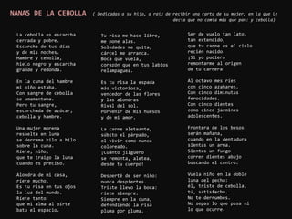 NANAS DE LA CEBOLLA       ( Dedicadas a su hijo, a raíz de recibir una carta de su mujer, en la que le
                                                           decía que no comía más que pan: y cebolla)


 La cebolla es escarcha      Tu risa me hace libre,              Ser de vuelo tan lato,
 cerrada y pobre.            me pone alas.                       tan extendido,
 Escarcha de tus días        Soledades me quita,                 que tu carne es el cielo
 y de mis noches.            cárcel me arranca.                  recién nacido.
 Hambre y cebolla,           Boca que vuela,                     ¡Si yo pudiera
 hielo negro y escarcha      corazón que en tus labios           remontarme al origen
 grande y redonda.           relampaguea.                        de tu carrera!

 En la cuna del hambre       Es tu risa la espada                Al octavo mes ríes
 mi niño estaba.             más victoriosa,                     con cinco azahares.
 Con sangre de cebolla       vencedor de las flores              Con cinco diminutas
 se amamantaba.              y las alondras                      ferocidades.
 Pero tu sangre,             Rival del sol.                      Con cinco dientes
 escarchada de azúcar,       Porvenir de mis huesos              como cinco jazmines
 cebolla y hambre.           y de mi amor.                       adolescentes.

 Una mujer morena            La carne aleteante,                 Frontera de los besos
 resuelta en luna            súbito el párpado,                  serán mañana,
 se derrama hilo a hilo      el vivir como nunca                 cuando en la dentadura
 sobre la cuna.              coloreado.                          sientas un arma.
 Ríete, niño,                ¡Cuánto jilguero                    Sientas un fuego
 que te traigo la luna       se remonta, aletea,                 correr dientes abajo
 cuando es preciso.          desde tu cuerpo!                    buscando el centro.

 Alondra de mi casa,         Desperté de ser niño:               Vuela niño en la doble
 ríete mucho.                nunca despiertes.                   luna del pecho:
 Es tu risa en tus ojos      Triste llevo la boca:               él, triste de cebolla,
 la luz del mundo.           ríete siempre.                      tú, satisfecho.
 Ríete tanto                 Siempre en la cuna,                 No te derrumbes.
 que mi alma al oírte        defendiendo la risa                 No sepas lo que pasa ni
 bata el espacio.            pluma por pluma.                    lo que ocurre.
 