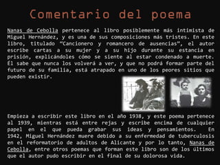 Nanas de Cebolla pertenece al libro posiblemente más intimista de
Miguel Hernández, y es una de sus composiciones más tristes. En este
libro, titulado “Cancionero y romancero de ausencias”, el autor
escribe cartas a su mujer y a su hijo durante su estancia en
prisión, explicándoles cómo se siente al estar condenado a muerte.
Él sabe que nunca los volverá a ver, y que no podrá formar parte del
futuro de su familia, está atrapado en uno de los peores sitios que
pueden existir.




Empieza a escribir este libro en el año 1938, y este poema pertenece
al 1939, mientras está entre rejas y escribe encima de cualquier
papel en el que pueda grabar sus ideas y pensamientos.            En
1942, Miguel Hernández muere debido a su enfermedad de tuberculosis
en el reformatorio de adultos de Alicante y por lo tanto, Nanas de
Cebolla, entre otros poemas que forman este libro son de los últimos
que el autor pudo escribir en el final de su dolorosa vida.
 