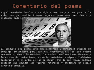 Miguel Hernández impulsa a su hijo a que ría y a que goce de la
vida, que ya vendrán tiempos mejores, pero debe ser fuerte y
disfrutar cada instante.




El lenguaje del poema está muy elaborado y Hernández utiliza un
lenguaje exclamativo para dar más expresividad a lo que quiere
transmitir. Abunda la metáfora, la anáfora, exclamaciones diversas y
la escasez de conjunciones, es decir, asíndeton y algunos hipérbaton
(alteración en el orden de las palabras). Por lo que vemos, podemos
destacar que abundan las figuras retóricas y predomina un estilo
directo y sencillo.
 