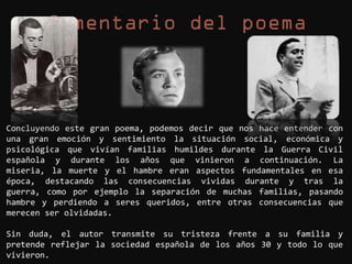 Concluyendo este gran poema, podemos decir que nos hace entender con
una gran emoción y sentimiento la situación social, económica y
psicológica que vivían familias humildes durante la Guerra Civil
española y durante los años que vinieron a continuación. La
miseria, la muerte y el hambre eran aspectos fundamentales en esa
época, destacando las consecuencias vividas durante y tras la
guerra, como por ejemplo la separación de muchas familias, pasando
hambre y perdiendo a seres queridos, entre otras consecuencias que
merecen ser olvidadas.

Sin duda, el autor transmite su tristeza frente a su familia y
pretende reflejar la sociedad española de los años 30 y todo lo que
vivieron.
 