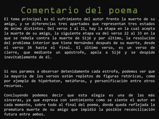 El tema principal es el sufrimiento del autor frente la muerte de su
amigo, y se diferencias tres apartados que representan tres estados
de ánimo distintos. Del verso 1 al 21, hay la etapa en la cual acepta
la muerte de su amigo, la siguiente etapa va del verso 22 al 33 en la
que se rebela contra la muerte de Sijé y por último, la resolución
del problema interior que tiene Hernández después de su muerte, desde
el verso 34 hasta el final. El último verso, es un verso de
cierre, que mediante un apóstrofe, apela a Sijé y se despide
inevitablemente de él.


Si nos paramos a observar detenidamente cada estrofa, podemos ver que
la mayoría de los versos están repletos de figuras retóricas, como
por ejemplo de hipérbaton, metáforas, y personificación entre otros
recursos.

Concluyendo podemos decir que esta elegía es una de las más
sinceras, ya que expresa con sentimiento como se siente el autor en
cada momento, sobre todo al final del poema, donde queda reflejada la
prematura muerte de su amigo que impidió la posible reconciliación
futura entre ambos.
 