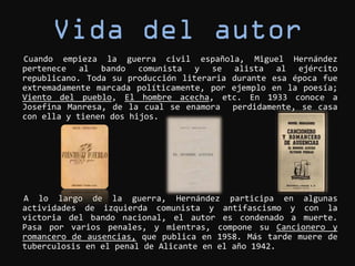 Cuando empieza la guerra civil española, Miguel Hernández
pertenece al bando comunista y se alista al ejército
republicano. Toda su producción literaria durante esa época fue
extremadamente marcada políticamente, por ejemplo en la poesía;
Viento del pueblo, El hombre acecha, etc. En 1933 conoce a
Josefina Manresa, de la cual se enamora perdidamente, se casa
con ella y tienen dos hijos.




A lo largo de la guerra, Hernández participa en algunas
actividades de izquierda comunista y antifascismo y con la
victoria del bando nacional, el autor es condenado a muerte.
Pasa por varios penales, y mientras, compone su Cancionero y
romancero de ausencias, que publica en 1958. Más tarde muere de
tuberculosis en el penal de Alicante en el año 1942.
 