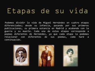 Podemos dividir la vida de Miguel Hernández en cuatro etapas
diferenciadas; desde su infancia, pasando por sus primeras
publicaciones, su primera estancia en Madrid y acabando con la
guerra y su muerte. Cada una de estas etapas corresponde a
poemas diferentes de Hernández, ya que cada etapa la podemos
relacionar con diferentes de sus poemas, como haré a
continuación.
 