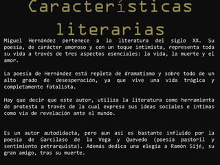 í
Miguel Hernández pertenece a la literatura del siglo XX. Su
poesía, de carácter amoroso y con un toque intimista, representa toda
su vida a través de tres aspectos esenciales: la vida, la muerte y el
amor.

La poesía de Hernández está repleta de dramatismo y sobre todo de un
alto grado de desesperación, ya que vive una vida trágica y
completamente fatalista.

Hay que decir que este autor, utiliza la literatura como herramienta
de protesta a través de la cual expresa sus ideas sociales e íntimas
como vía de revelación ante el mundo.


Es un autor autodidacta, pero aun así es bastante influido por la
poesía de Garcilaso de la Vega y Quevedo (poesía pastoril y
sentimiento petrarquista). Además dedica una elegía a Ramón Sijé, su
gran amigo, tras su muerte.
 