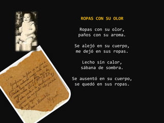 ROPAS CON SU OLOR

   Ropas con su olor,
  paños con su aroma.

Se alejó en su cuerpo,
 me dejó en sus ropas.

    Lecho sin calor,
   sábana de sombra.

Se ausentó en su cuerpo,
 se quedó en sus ropas.
 