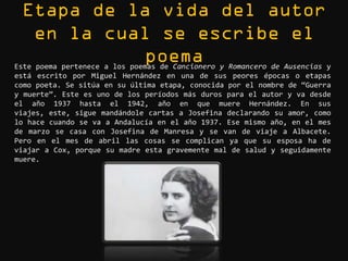 Este poema pertenece a los poemas de Cancionero y Romancero de Ausencias y
está escrito por Miguel Hernández en una de sus peores épocas o etapas
como poeta. Se sitúa en su última etapa, conocida por el nombre de “Guerra
y muerte”. Este es uno de los períodos más duros para el autor y va desde
el año 1937 hasta el 1942, año en que muere Hernández. En sus
viajes, este, sigue mandándole cartas a Josefina declarando su amor, como
lo hace cuando se va a Andalucía en el año 1937. Ese mismo año, en el mes
de marzo se casa con Josefina de Manresa y se van de viaje a Albacete.
Pero en el mes de abril las cosas se complican ya que su esposa ha de
viajar a Cox, porque su madre esta gravemente mal de salud y seguidamente
muere.
 