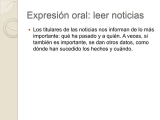 Expresión oral: leer noticias
   Los titulares de las noticias nos informan de lo más
    importante: qué ha pasado y a quién. A veces, si
    también es importante, se dan otros datos, como
    dónde han sucedido los hechos y cuándo.
 