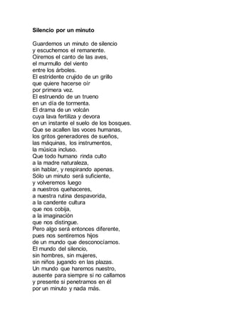 Silencio por un minuto
Guardemos un minuto de silencio
y escuchemos el remanente.
Oiremos el canto de las aves,
el murmullo del viento
entre los árboles.
El estridente crujido de un grillo
que quiere hacerse oír
por primera vez.
El estruendo de un trueno
en un día de tormenta.
El drama de un volcán
cuya lava fertiliza y devora
en un instante el suelo de los bosques.
Que se acallen las voces humanas,
los gritos generadores de sueños,
las máquinas, los instrumentos,
la música incluso.
Que todo humano sea sobrecogido
por la madre naturaleza,
sin hablar, y respirando apenas.
Sólo un minuto será suficiente,
y volveremos luego
a nuestros quehaceres,
a nuestra rutina despavorida,
a la candente cultura
que nos cobija,
a la imaginación
que nos distingue.
Pero algo será entonces diferente,
pues nos sentiremos hijos
de un mundo que desconocíamos.
El mundo del silencio,
sin hombres, sin mujeres,
sin niños jugando en las plazas.
Un mundo que haremos nuestro,
ausente para siempre si no callamos
y presente si penetramos en él
por un minuto y nada más.
 