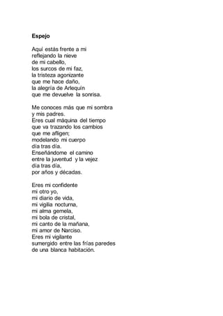 Espejo
Aquí estás frente a mi
reflejando la nieve
de mi cabello,
los surcos de mi faz,
la tristeza agonizante
que me hace daño,
la alegría de Arlequín
que me devuelve la sonrisa.
Me conoces más que mi sombra
y mis padres.
Eres cual máquina del tiempo
que va trazando los cambios
que me afligen;
modelando mi cuerpo
día tras día.
Enseñándome el camino
entre la juventud y la vejez
día tras día,
por años y décadas.
Eres mi confidente
mi otro yo,
mi diario de vida,
mi vigilia nocturna,
mi alma gemela,
mi bola de cristal,
mi canto de la mañana,
mi amor de Narciso.
Eres mi vigilante
sumergido entre las frías paredes
de una blanca habitación.
 