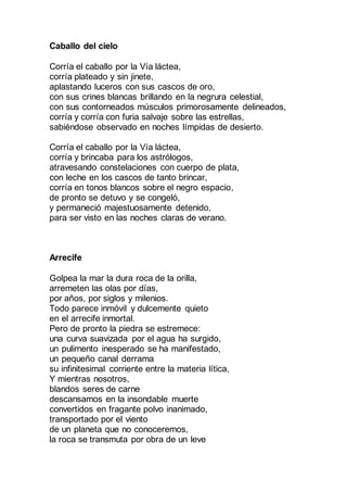 Caballo del cielo
Corría el caballo por la Vía láctea,
corría plateado y sin jinete,
aplastando luceros con sus cascos de oro,
con sus crines blancas brillando en la negrura celestial,
con sus contorneados músculos primorosamente delineados,
corría y corría con furia salvaje sobre las estrellas,
sabiéndose observado en noches límpidas de desierto.
Corría el caballo por la Vía láctea,
corría y brincaba para los astrólogos,
atravesando constelaciones con cuerpo de plata,
con leche en los cascos de tanto brincar,
corría en tonos blancos sobre el negro espacio,
de pronto se detuvo y se congeló,
y permaneció majestuosamente detenido,
para ser visto en las noches claras de verano.
Arrecife
Golpea la mar la dura roca de la orilla,
arremeten las olas por días,
por años, por siglos y milenios.
Todo parece inmóvil y dulcemente quieto
en el arrecife inmortal.
Pero de pronto la piedra se estremece:
una curva suavizada por el agua ha surgido,
un pulimento inesperado se ha manifestado,
un pequeño canal derrama
su infinitesimal corriente entre la materia lítica,
Y mientras nosotros,
blandos seres de carne
descansamos en la insondable muerte
convertidos en fragante polvo inanimado,
transportado por el viento
de un planeta que no conoceremos,
la roca se transmuta por obra de un leve
 