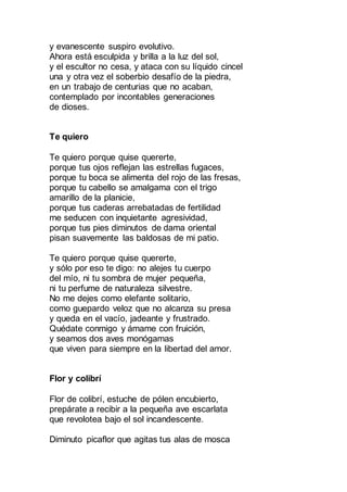 y evanescente suspiro evolutivo.
Ahora está esculpida y brilla a la luz del sol,
y el escultor no cesa, y ataca con su líquido cincel
una y otra vez el soberbio desafío de la piedra,
en un trabajo de centurias que no acaban,
contemplado por incontables generaciones
de dioses.
Te quiero
Te quiero porque quise quererte,
porque tus ojos reflejan las estrellas fugaces,
porque tu boca se alimenta del rojo de las fresas,
porque tu cabello se amalgama con el trigo
amarillo de la planicie,
porque tus caderas arrebatadas de fertilidad
me seducen con inquietante agresividad,
porque tus pies diminutos de dama oriental
pisan suavemente las baldosas de mi patio.
Te quiero porque quise quererte,
y sólo por eso te digo: no alejes tu cuerpo
del mío, ni tu sombra de mujer pequeña,
ni tu perfume de naturaleza silvestre.
No me dejes como elefante solitario,
como guepardo veloz que no alcanza su presa
y queda en el vacío, jadeante y frustrado.
Quédate conmigo y ámame con fruición,
y seamos dos aves monógamas
que viven para siempre en la libertad del amor.
Flor y colibrí
Flor de colibrí, estuche de pólen encubierto,
prepárate a recibir a la pequeña ave escarlata
que revolotea bajo el sol incandescente.
Diminuto picaflor que agitas tus alas de mosca
 