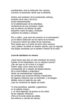 paralizándote ante la iridiscente flor rosácea,
succiona el azucarado néctar que te alimenta.
Ambos sois simbiosis de la esclarecida mañana,
amantes de la vida y de la luz,
socios desinteresados
en el caleidoscopio de la naturaleza,
recolectores de una primavera virgen
que se adorna con libreas de gala,
pequeños reyes de lagos y bosques
cubiertos de celeste y verdoso.
Flor y colibrí, ¿qué sería de nosotros si no estuvieseis?,
ya no habría seducción en los claros de la foresta,
ni serían lo mismo las orillas de las marismas,
Pero estáis aquí y el canto de amor entre vosotros
-ave y planta- se siente en nuestro espíritu, que se regocija
tras largas caminatas por el sendero mineral de la selva
Luna de atardecer en verano
¿Qué haces aquí luna en este atardecer de verano
cuando el sol resplandece con su atómica corona?.
¿No ves que no es tu hora ni tu lugar?
Vuelve mejor como reina de la noche
acompañada de tu séquito de fogatas lejanas,
de tu corte brillante y enigmática
hecha de constelaciones zodiacales;
de cometas que arrastran efluvios translúcidos;
de fugaces meteoros que se encienden y se apagan,
débiles como el soplo de una vela
cuya luz mortecina ha dejado de existir.
Tu eres grandiosa, apacible y gigantesca
en el caliente trópico,
y un farol salpicado de granos en los cielos
de las regiones inferiores.
¡Pero en la tarde estás tan pálida,
tan enferma y carente de fuerzas,
 
