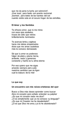 que me da pena tu lucha por sobrevivir!.
¡Vive luna!, pero hazlo con acento nocturnal.
¡Ilumina!, pero bebe de las fuentes del sol
cuando estés sola en el oscuro hogar de las estrellas.
El Amor y los Sentidos
Te ofrezco amor, que tú me mires
con esos ojos azulados,
trozos de cielo que retires
brillantemente iluminados
Te acercas lenta y sigilosa
hacia mis labios empedrados
dices que me amas cautelosa
más te conozco demasiado
Sé que tu amor es poderoso
fulgor de plata y pluma tierna,
ardiente, vasto y generoso
constante y fuerte es tu alma eterna
Por eso quiero que me sigas
amando siempre piel a piel,
nuestros sentidos que se ligan
cual la dulzura de la miel
Lo que soy
Un encuentro con mis raíces cristianas del ayer
Busco a Dios más deseo aprender como buscar.
Abro mi corazón pero anhelo entender su palpitar.
¿Es que mi corazón nada me dice?
¿O es simplemente que yo no conozco su lenguaje?
¿Es que mi Creador me ha desalentado?
¿O es que Dios me ama y yo lo he abandonado?
 