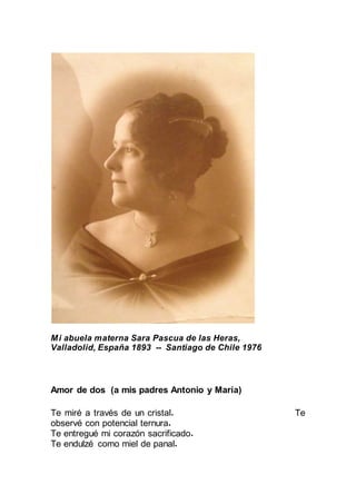 Mi abuela materna Sara Pascua de las Heras,
Valladolid, España 1893 -- Santiago de Chile 1976
Amor de dos (a mis padres Antonio y María)
Te miré a través de un cristal.
Te observé con potencial ternura.
Te entregué mi corazón sacrificado.
Te endulzé como miel de panal.
 