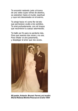 Te encontré nadando junto al tronco
de una ceiba cuyas ramas de abanico,
se extendían hasta el mundo espiritual
y cuya raíz descansaba en el averno.
Te atraje hacia mí como flor de loto
que permanece oculta a los sentidos.
Te amé profundamente con mil brazos
que recorrieron tu cuerpo adormecido.
Te hallé por fin para no perderte más.
Para que seamos dos voces y no una.
Para inhalar el aire juntamente,
y desplegar el amor que nos acuna.
Mi padre, Antonio Brunet Ferrer y mi madre
María Rebeca Merino Pascua en elaño 1954
 