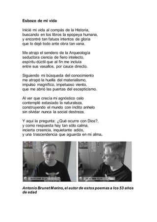 Esbozo de mi vida
Inicié mi vida al compás de la Historia,
buscando en los libros la epopeya humana,
y encontré tan fatuos intentos de gloria
que lo dejé todo ante obra tan vana.
Me atrajo el sendero de la Arqueología
seductora ciencia de fiero intelecto,
espíritu dúctil que al fin me incluía
entre sus vasallos, por cauce directo.
Siguiendo mi búsqueda del conocimiento
me atrapó la huella del materialismo,
impulso magnífico, impetuoso viento,
que me abrió las puertas del escepticismo.
Al ver que crecía mi agnóstico celo
contemplé extasiado la Naturaleza,
construyendo el mundo con ínclito anhelo
sin olvidar nunca la social destreza.
Y aquí la pregunta: ¿Qué ocurre con Dios?,
y como respuesta hay tan sólo calma,
incierta creencia, inquietante adiós,
y una trascendencia que aguarda en mi ánimo.
Antonio BrunetMerino,el autor de estos poemas a los 53 años
de edad
 