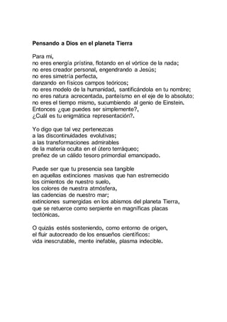 Pensando a Dios en el planeta Tierra
Para mi,
no eres energía prístina, flotando en el vórtice de la nada;
no eres creador personal, engendrando a Jesús;
no eres simetría perfecta,
danzando en físicos campos teóricos;
no eres modelo de la humanidad, santificándola en tu nombre;
no eres natura acrecentada, panteísmo en el eje de lo absoluto;
no eres el tiempo mismo, sucumbiendo al genio de Einstein.
Entonces ¿que puedes ser simplemente?,
¿Cuál es tu enigmática representación?.
Yo digo que tal vez pertenezcas
a las discontinuidades evolutivas;
a las transformaciones admirables
de la materia oculta en el útero terráqueo;
preñez de un cálido tesoro primordial emancipado.
Puede ser que tu presencia sea tangible
en aquellas extinciones masivas que han estremecido
los cimientos de nuestro suelo,
los colores de nuestra atmósfera,
las cadencias de nuestro mar;
extinciones sumergidas en los abismos del planeta Tierra,
que se retuerce como serpiente en magníficas placas
tectónicas.
O quizás estés sosteniendo, como entorno de origen,
el fluir autocreado de los ensueños científicos:
vida inescrutable, mente inefable, plasma indecible.
 