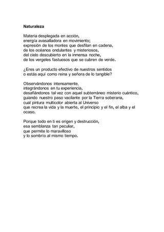 Naturaleza
Materia desplegada en acción,
energía avasalladora en movimiento;
expresión de los montes que desfilan en cadena,
de los océanos ondulantes y misteriosos,
del cielo descubierto en la inmensa noche,
de los vergeles fastuosos que se cubren de verde.
¿Eres un producto efectivo de nuestros sentidos
o estás aquí como reina y señora de lo tangible?
Observándonos intensamente,
integrándonos en tu experiencia,
desafiándonos tal vez con aquel subterráneo misterio cuántico,
guiando nuestro paso vacilante por la Tierra soberana,
cual pintura multicolor abierta al Universo
que recrea la vida y la muerte, el principio y el fin, el alba y el
ocaso.
Porque todo en ti es origen y destrucción,
esa semblanza tan peculiar,
que permite lo maravilloso
y lo sombrío al mismo tiempo.
 