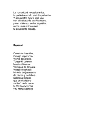 La humanidad necesita tu luz,
tu pretérito anhelo de interpretación.
Y así nuestro futuro será uno
con la solidez de las Pirámides,
y con el tiempo en las espaldas
nunca más olvidaremos
tu polvoriento legado.
Rapanui
Canteras dormidas.
Orongo impetuoso.
Viento desafiado.
Tongariki potente.
Moais sibilantes.
Vestigios de tangata.
Vinapu recortado.
Historia de jerarquías
de clanes y de tribus.
Dolorosa historia
que un día lejano
se llevó de la mano
tu fértil convivencia
y tu mana sagrado
 