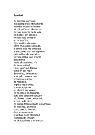 Soledad
Tu siempre conmigo,
me acompañas intimamente
mientras busco anhelante
mi ubicación en el cosmos.
Soy un ausente de la vida
sin besos, sin caricias,
sin ojos que penetren
en mi espíritu.
Ojos cálidos de mujer,
como muérdago sagrado,
o canelo que me arrebate
al encuentro con los espíritus
indomables de los cielos.
Soy manantial que avanza
lentamente
hacia el caudaloso río
de la serenidad.
Pero, ¿por qué tardas
tanto en ser mia?.
Serenidad, te necesito
a mi lado como al mar
proceloso o al sol
de mediodia.
Ímpetu y grandeza,
borrasca y poder
en el cenit del verano.
Te necesito sin tardanza,
para que abras mi corazón
y lo llenes con el perfumado
aroma de la dicha.
Te quiero transformada en sándalo,
en incienso, en mirra,
como cuerpo humano
dispuesto a cruzar
el umbral de la eternidad.
¡Serenidad!, ¡mujer!,
ya te aproximas a mi senda,
 